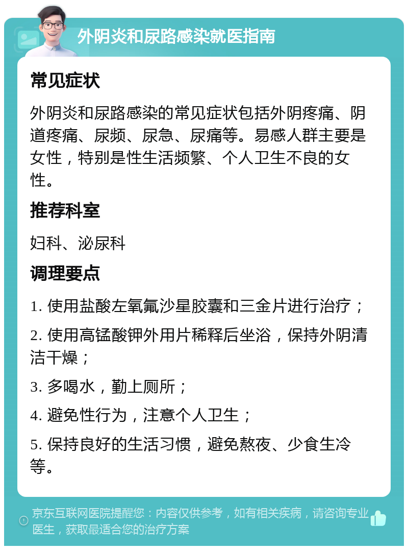 外阴炎和尿路感染就医指南 常见症状 外阴炎和尿路感染的常见症状包括外阴疼痛、阴道疼痛、尿频、尿急、尿痛等。易感人群主要是女性，特别是性生活频繁、个人卫生不良的女性。 推荐科室 妇科、泌尿科 调理要点 1. 使用盐酸左氧氟沙星胶囊和三金片进行治疗； 2. 使用高锰酸钾外用片稀释后坐浴，保持外阴清洁干燥； 3. 多喝水，勤上厕所； 4. 避免性行为，注意个人卫生； 5. 保持良好的生活习惯，避免熬夜、少食生冷等。