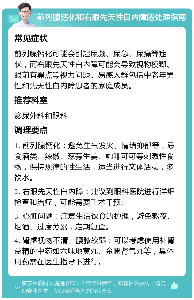 前列腺钙化和右眼先天性白内障的处理指南 常见症状 前列腺钙化可能会引起尿频、尿急、尿痛等症状，而右眼先天性白内障可能会导致视物模糊、眼前有黑点等视力问题。易感人群包括中老年男性和先天性白内障患者的家庭成员。 推荐科室 泌尿外科和眼科 调理要点 1. 前列腺钙化：避免生气发火、情绪抑郁等，忌食酒类、辣椒、葱蒜生姜、咖啡可可等刺激性食物，保持规律的性生活，适当进行文体活动，多饮水。 2. 右眼先天性白内障：建议到眼科医院进行详细检查和治疗，可能需要手术干预。 3. 心脏问题：注意生活饮食的护理，避免熬夜、烟酒、过度劳累，定期复查。 4. 肾虚视物不清、腰膝软弱：可以考虑使用补肾益精的中药如六味地黄丸、金匮肾气丸等，具体用药需在医生指导下进行。