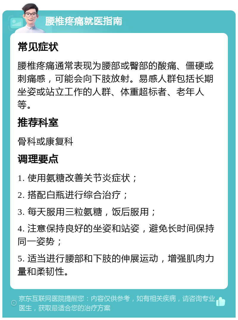 腰椎疼痛就医指南 常见症状 腰椎疼痛通常表现为腰部或臀部的酸痛、僵硬或刺痛感，可能会向下肢放射。易感人群包括长期坐姿或站立工作的人群、体重超标者、老年人等。 推荐科室 骨科或康复科 调理要点 1. 使用氨糖改善关节炎症状； 2. 搭配白瓶进行综合治疗； 3. 每天服用三粒氨糖，饭后服用； 4. 注意保持良好的坐姿和站姿，避免长时间保持同一姿势； 5. 适当进行腰部和下肢的伸展运动，增强肌肉力量和柔韧性。