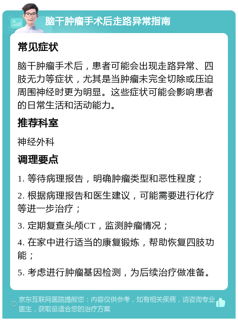 脑干肿瘤手术后走路异常指南 常见症状 脑干肿瘤手术后，患者可能会出现走路异常、四肢无力等症状，尤其是当肿瘤未完全切除或压迫周围神经时更为明显。这些症状可能会影响患者的日常生活和活动能力。 推荐科室 神经外科 调理要点 1. 等待病理报告，明确肿瘤类型和恶性程度； 2. 根据病理报告和医生建议，可能需要进行化疗等进一步治疗； 3. 定期复查头颅CT，监测肿瘤情况； 4. 在家中进行适当的康复锻炼，帮助恢复四肢功能； 5. 考虑进行肿瘤基因检测，为后续治疗做准备。