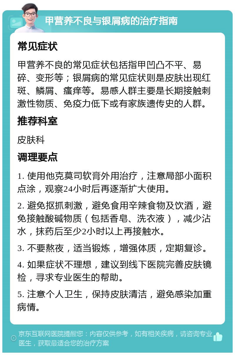 甲营养不良与银屑病的治疗指南 常见症状 甲营养不良的常见症状包括指甲凹凸不平、易碎、变形等；银屑病的常见症状则是皮肤出现红斑、鳞屑、瘙痒等。易感人群主要是长期接触刺激性物质、免疫力低下或有家族遗传史的人群。 推荐科室 皮肤科 调理要点 1. 使用他克莫司软膏外用治疗，注意局部小面积点涂，观察24小时后再逐渐扩大使用。 2. 避免抠抓刺激，避免食用辛辣食物及饮酒，避免接触酸碱物质（包括香皂、洗衣液），减少沾水，抹药后至少2小时以上再接触水。 3. 不要熬夜，适当锻炼，增强体质，定期复诊。 4. 如果症状不理想，建议到线下医院完善皮肤镜检，寻求专业医生的帮助。 5. 注意个人卫生，保持皮肤清洁，避免感染加重病情。