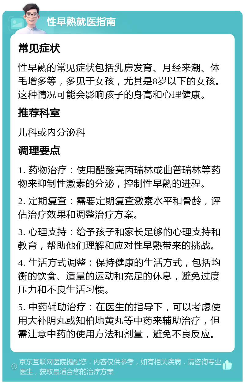 性早熟就医指南 常见症状 性早熟的常见症状包括乳房发育、月经来潮、体毛增多等，多见于女孩，尤其是8岁以下的女孩。这种情况可能会影响孩子的身高和心理健康。 推荐科室 儿科或内分泌科 调理要点 1. 药物治疗：使用醋酸亮丙瑞林或曲普瑞林等药物来抑制性激素的分泌，控制性早熟的进程。 2. 定期复查：需要定期复查激素水平和骨龄，评估治疗效果和调整治疗方案。 3. 心理支持：给予孩子和家长足够的心理支持和教育，帮助他们理解和应对性早熟带来的挑战。 4. 生活方式调整：保持健康的生活方式，包括均衡的饮食、适量的运动和充足的休息，避免过度压力和不良生活习惯。 5. 中药辅助治疗：在医生的指导下，可以考虑使用大补阴丸或知柏地黄丸等中药来辅助治疗，但需注意中药的使用方法和剂量，避免不良反应。