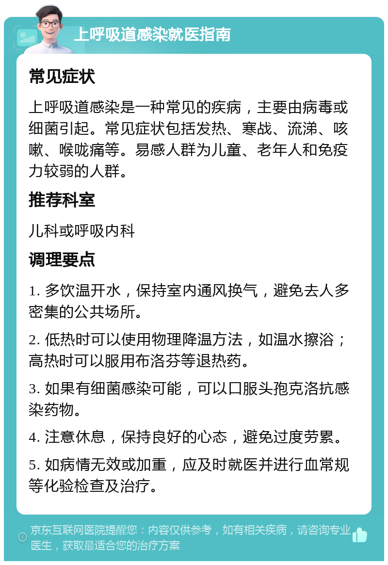 上呼吸道感染就医指南 常见症状 上呼吸道感染是一种常见的疾病，主要由病毒或细菌引起。常见症状包括发热、寒战、流涕、咳嗽、喉咙痛等。易感人群为儿童、老年人和免疫力较弱的人群。 推荐科室 儿科或呼吸内科 调理要点 1. 多饮温开水，保持室内通风换气，避免去人多密集的公共场所。 2. 低热时可以使用物理降温方法，如温水擦浴；高热时可以服用布洛芬等退热药。 3. 如果有细菌感染可能，可以口服头孢克洛抗感染药物。 4. 注意休息，保持良好的心态，避免过度劳累。 5. 如病情无效或加重，应及时就医并进行血常规等化验检查及治疗。