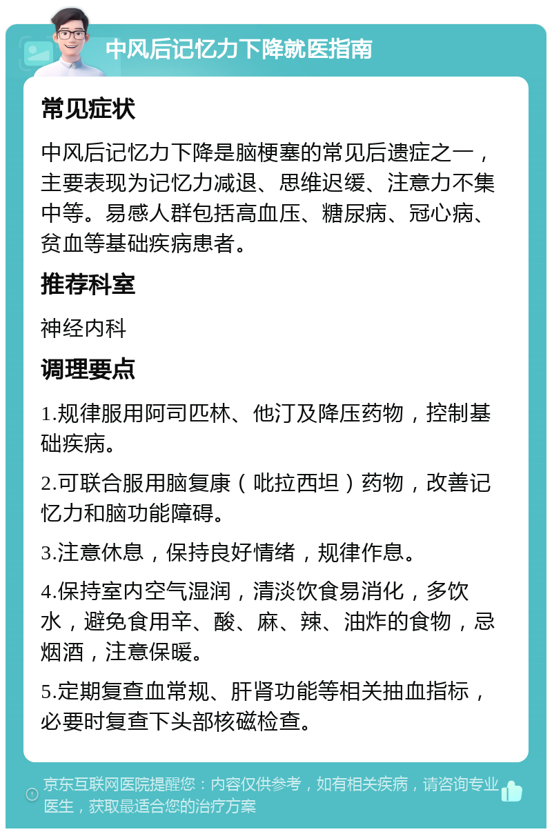 中风后记忆力下降就医指南 常见症状 中风后记忆力下降是脑梗塞的常见后遗症之一，主要表现为记忆力减退、思维迟缓、注意力不集中等。易感人群包括高血压、糖尿病、冠心病、贫血等基础疾病患者。 推荐科室 神经内科 调理要点 1.规律服用阿司匹林、他汀及降压药物，控制基础疾病。 2.可联合服用脑复康（吡拉西坦）药物，改善记忆力和脑功能障碍。 3.注意休息，保持良好情绪，规律作息。 4.保持室内空气湿润，清淡饮食易消化，多饮水，避免食用辛、酸、麻、辣、油炸的食物，忌烟酒，注意保暖。 5.定期复查血常规、肝肾功能等相关抽血指标，必要时复查下头部核磁检查。