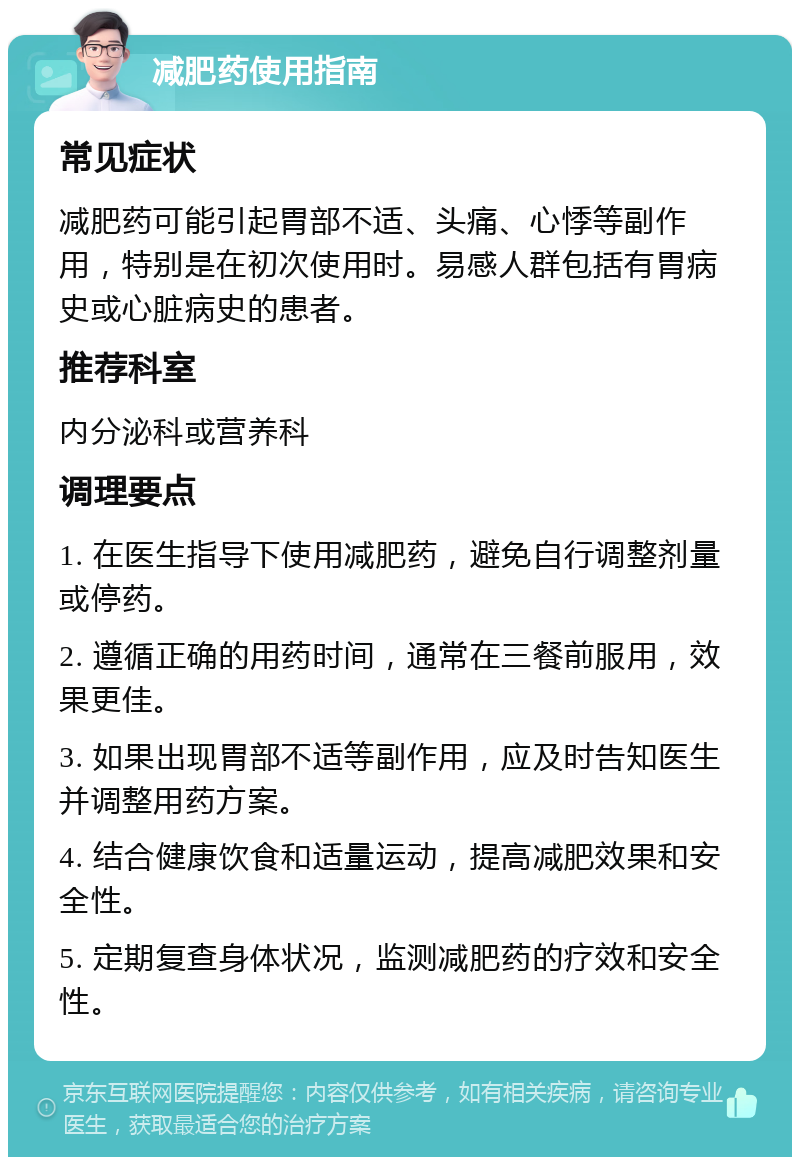 减肥药使用指南 常见症状 减肥药可能引起胃部不适、头痛、心悸等副作用，特别是在初次使用时。易感人群包括有胃病史或心脏病史的患者。 推荐科室 内分泌科或营养科 调理要点 1. 在医生指导下使用减肥药，避免自行调整剂量或停药。 2. 遵循正确的用药时间，通常在三餐前服用，效果更佳。 3. 如果出现胃部不适等副作用，应及时告知医生并调整用药方案。 4. 结合健康饮食和适量运动，提高减肥效果和安全性。 5. 定期复查身体状况，监测减肥药的疗效和安全性。