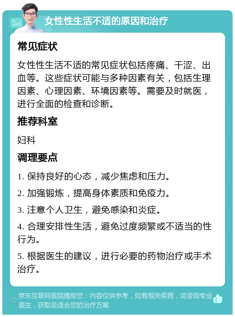 女性性生活不适的原因和治疗 常见症状 女性性生活不适的常见症状包括疼痛、干涩、出血等。这些症状可能与多种因素有关，包括生理因素、心理因素、环境因素等。需要及时就医，进行全面的检查和诊断。 推荐科室 妇科 调理要点 1. 保持良好的心态，减少焦虑和压力。 2. 加强锻炼，提高身体素质和免疫力。 3. 注意个人卫生，避免感染和炎症。 4. 合理安排性生活，避免过度频繁或不适当的性行为。 5. 根据医生的建议，进行必要的药物治疗或手术治疗。