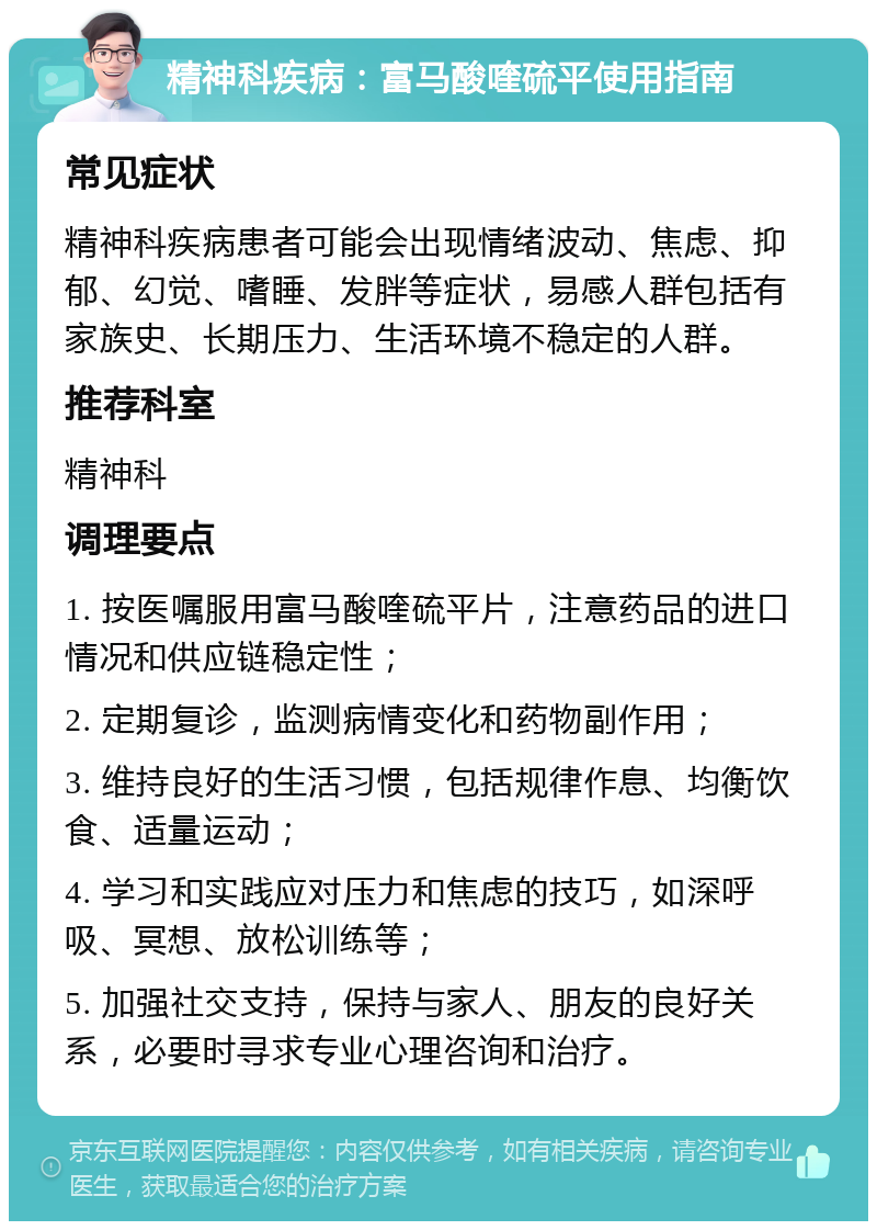 精神科疾病：富马酸喹硫平使用指南 常见症状 精神科疾病患者可能会出现情绪波动、焦虑、抑郁、幻觉、嗜睡、发胖等症状，易感人群包括有家族史、长期压力、生活环境不稳定的人群。 推荐科室 精神科 调理要点 1. 按医嘱服用富马酸喹硫平片，注意药品的进口情况和供应链稳定性； 2. 定期复诊，监测病情变化和药物副作用； 3. 维持良好的生活习惯，包括规律作息、均衡饮食、适量运动； 4. 学习和实践应对压力和焦虑的技巧，如深呼吸、冥想、放松训练等； 5. 加强社交支持，保持与家人、朋友的良好关系，必要时寻求专业心理咨询和治疗。