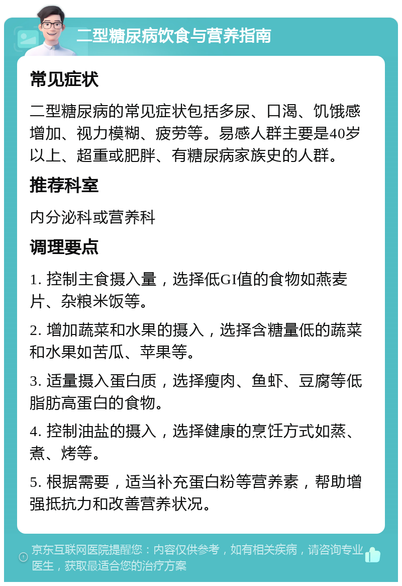 二型糖尿病饮食与营养指南 常见症状 二型糖尿病的常见症状包括多尿、口渴、饥饿感增加、视力模糊、疲劳等。易感人群主要是40岁以上、超重或肥胖、有糖尿病家族史的人群。 推荐科室 内分泌科或营养科 调理要点 1. 控制主食摄入量，选择低GI值的食物如燕麦片、杂粮米饭等。 2. 增加蔬菜和水果的摄入，选择含糖量低的蔬菜和水果如苦瓜、苹果等。 3. 适量摄入蛋白质，选择瘦肉、鱼虾、豆腐等低脂肪高蛋白的食物。 4. 控制油盐的摄入，选择健康的烹饪方式如蒸、煮、烤等。 5. 根据需要，适当补充蛋白粉等营养素，帮助增强抵抗力和改善营养状况。