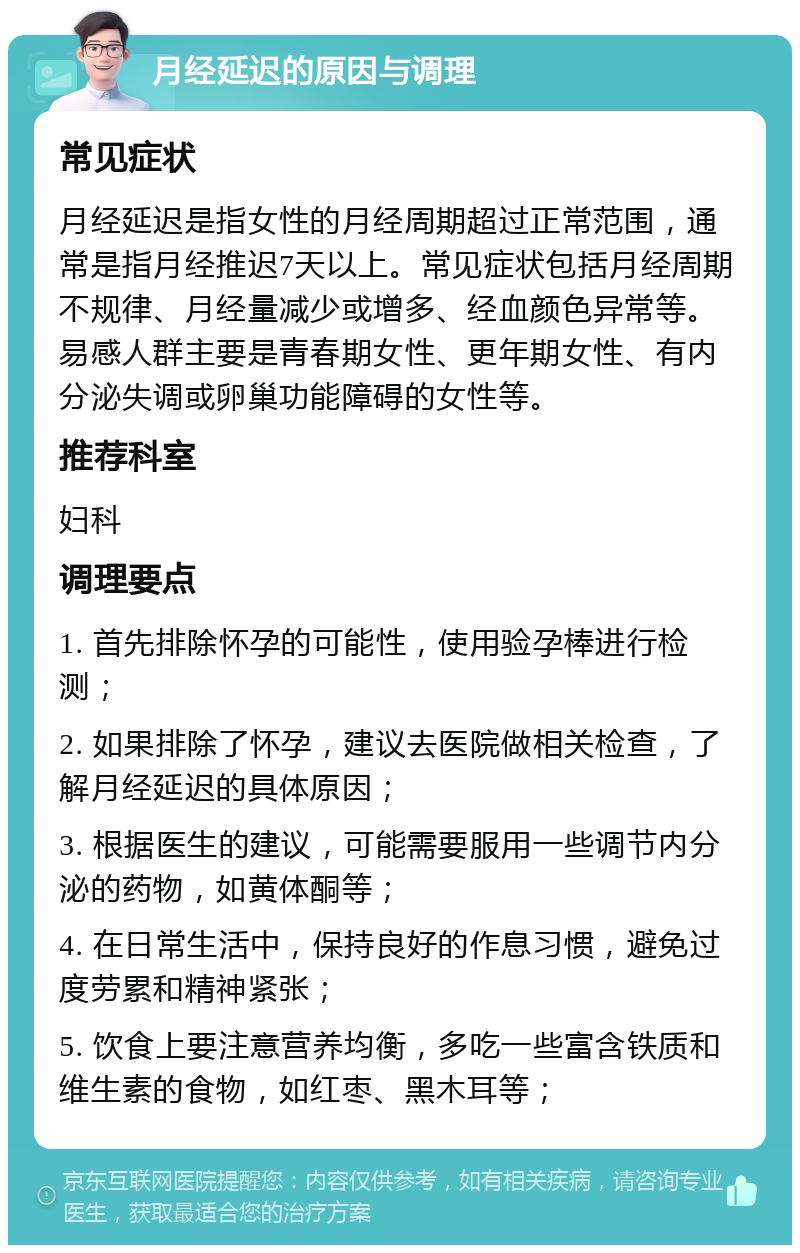 月经延迟的原因与调理 常见症状 月经延迟是指女性的月经周期超过正常范围，通常是指月经推迟7天以上。常见症状包括月经周期不规律、月经量减少或增多、经血颜色异常等。易感人群主要是青春期女性、更年期女性、有内分泌失调或卵巢功能障碍的女性等。 推荐科室 妇科 调理要点 1. 首先排除怀孕的可能性，使用验孕棒进行检测； 2. 如果排除了怀孕，建议去医院做相关检查，了解月经延迟的具体原因； 3. 根据医生的建议，可能需要服用一些调节内分泌的药物，如黄体酮等； 4. 在日常生活中，保持良好的作息习惯，避免过度劳累和精神紧张； 5. 饮食上要注意营养均衡，多吃一些富含铁质和维生素的食物，如红枣、黑木耳等；