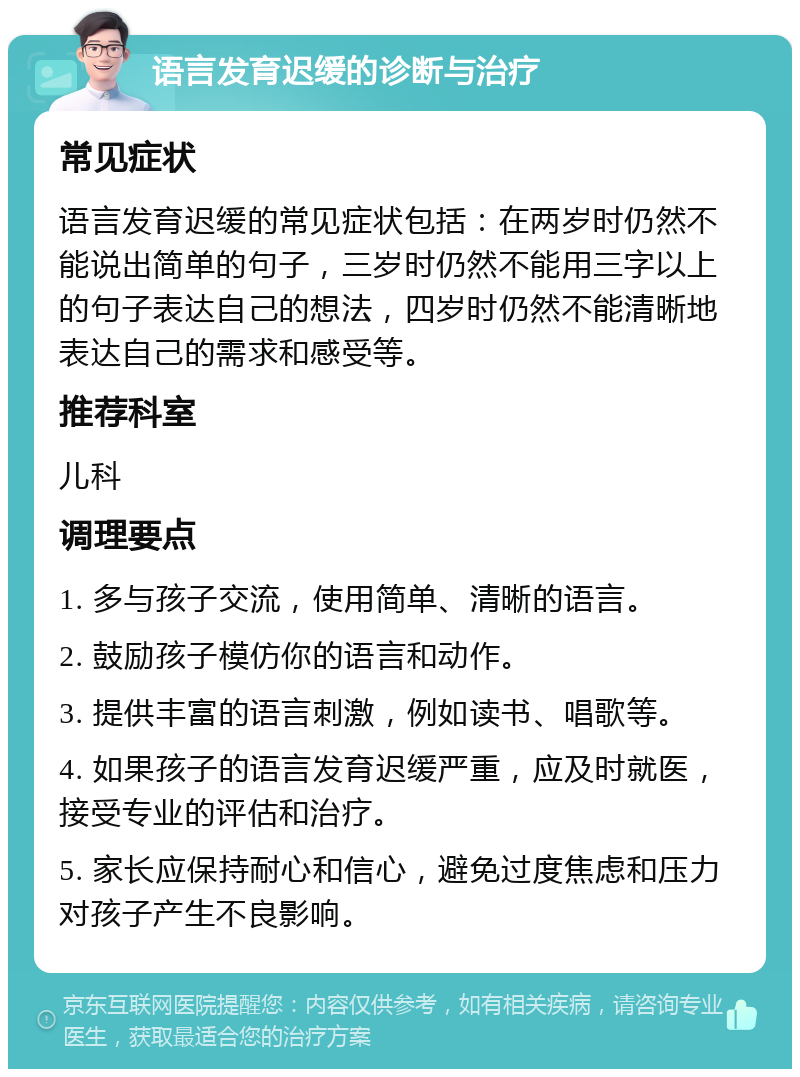 语言发育迟缓的诊断与治疗 常见症状 语言发育迟缓的常见症状包括：在两岁时仍然不能说出简单的句子，三岁时仍然不能用三字以上的句子表达自己的想法，四岁时仍然不能清晰地表达自己的需求和感受等。 推荐科室 儿科 调理要点 1. 多与孩子交流，使用简单、清晰的语言。 2. 鼓励孩子模仿你的语言和动作。 3. 提供丰富的语言刺激，例如读书、唱歌等。 4. 如果孩子的语言发育迟缓严重，应及时就医，接受专业的评估和治疗。 5. 家长应保持耐心和信心，避免过度焦虑和压力对孩子产生不良影响。