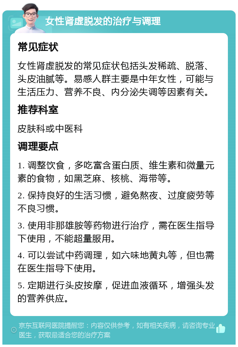 女性肾虚脱发的治疗与调理 常见症状 女性肾虚脱发的常见症状包括头发稀疏、脱落、头皮油腻等。易感人群主要是中年女性，可能与生活压力、营养不良、内分泌失调等因素有关。 推荐科室 皮肤科或中医科 调理要点 1. 调整饮食，多吃富含蛋白质、维生素和微量元素的食物，如黑芝麻、核桃、海带等。 2. 保持良好的生活习惯，避免熬夜、过度疲劳等不良习惯。 3. 使用非那雄胺等药物进行治疗，需在医生指导下使用，不能超量服用。 4. 可以尝试中药调理，如六味地黄丸等，但也需在医生指导下使用。 5. 定期进行头皮按摩，促进血液循环，增强头发的营养供应。