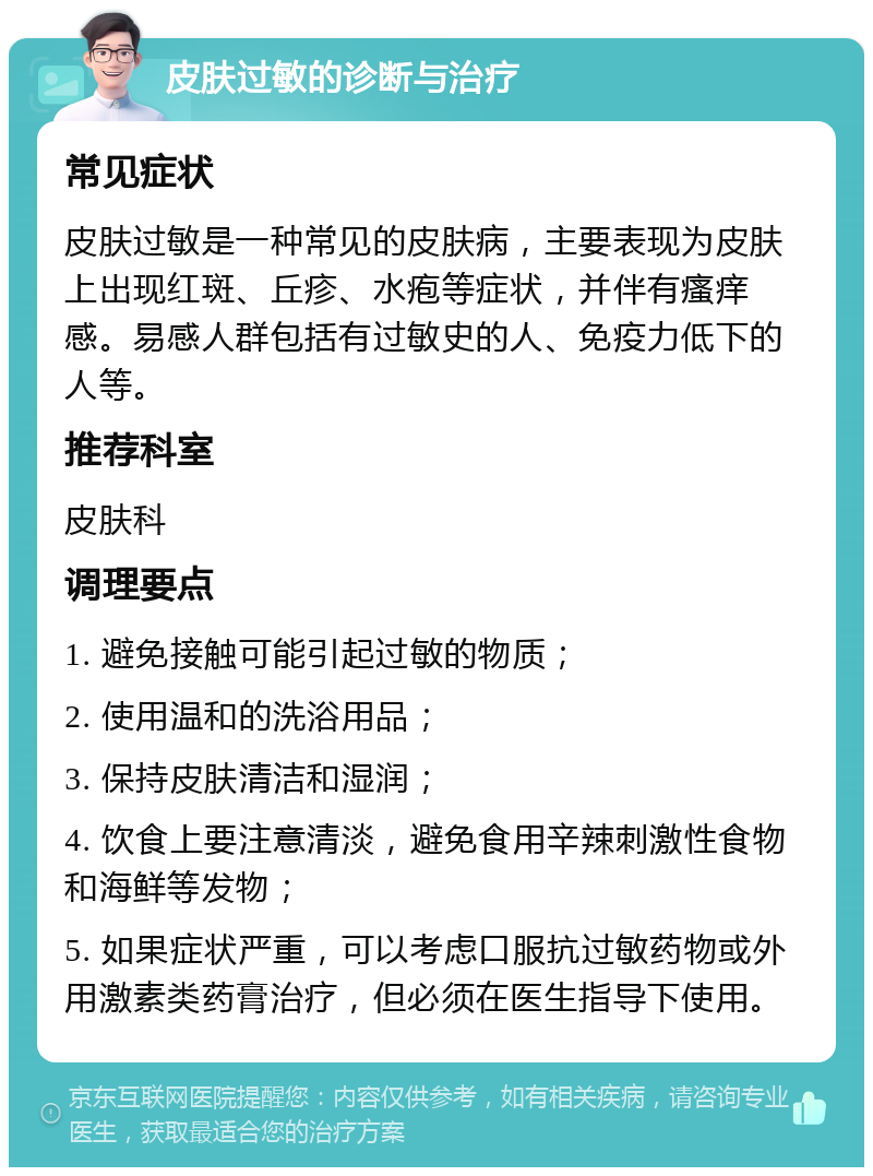 皮肤过敏的诊断与治疗 常见症状 皮肤过敏是一种常见的皮肤病，主要表现为皮肤上出现红斑、丘疹、水疱等症状，并伴有瘙痒感。易感人群包括有过敏史的人、免疫力低下的人等。 推荐科室 皮肤科 调理要点 1. 避免接触可能引起过敏的物质； 2. 使用温和的洗浴用品； 3. 保持皮肤清洁和湿润； 4. 饮食上要注意清淡，避免食用辛辣刺激性食物和海鲜等发物； 5. 如果症状严重，可以考虑口服抗过敏药物或外用激素类药膏治疗，但必须在医生指导下使用。