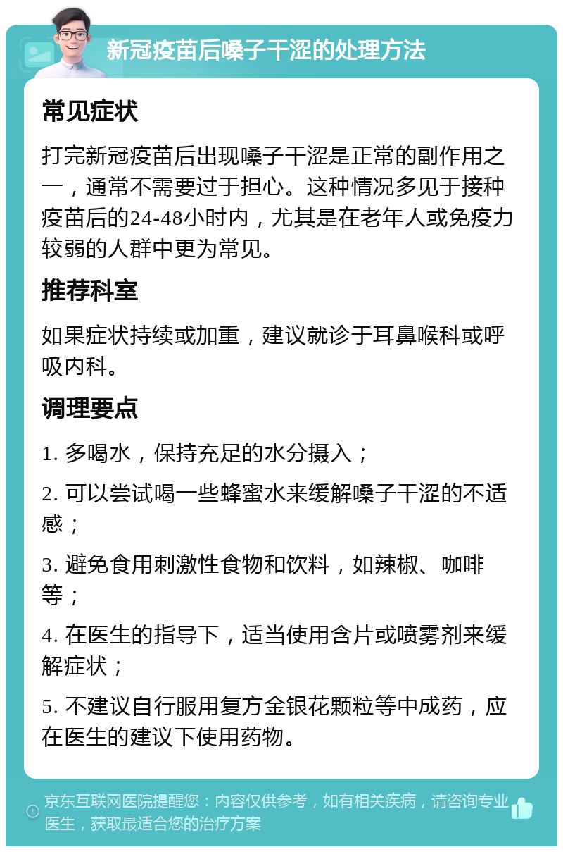 新冠疫苗后嗓子干涩的处理方法 常见症状 打完新冠疫苗后出现嗓子干涩是正常的副作用之一，通常不需要过于担心。这种情况多见于接种疫苗后的24-48小时内，尤其是在老年人或免疫力较弱的人群中更为常见。 推荐科室 如果症状持续或加重，建议就诊于耳鼻喉科或呼吸内科。 调理要点 1. 多喝水，保持充足的水分摄入； 2. 可以尝试喝一些蜂蜜水来缓解嗓子干涩的不适感； 3. 避免食用刺激性食物和饮料，如辣椒、咖啡等； 4. 在医生的指导下，适当使用含片或喷雾剂来缓解症状； 5. 不建议自行服用复方金银花颗粒等中成药，应在医生的建议下使用药物。