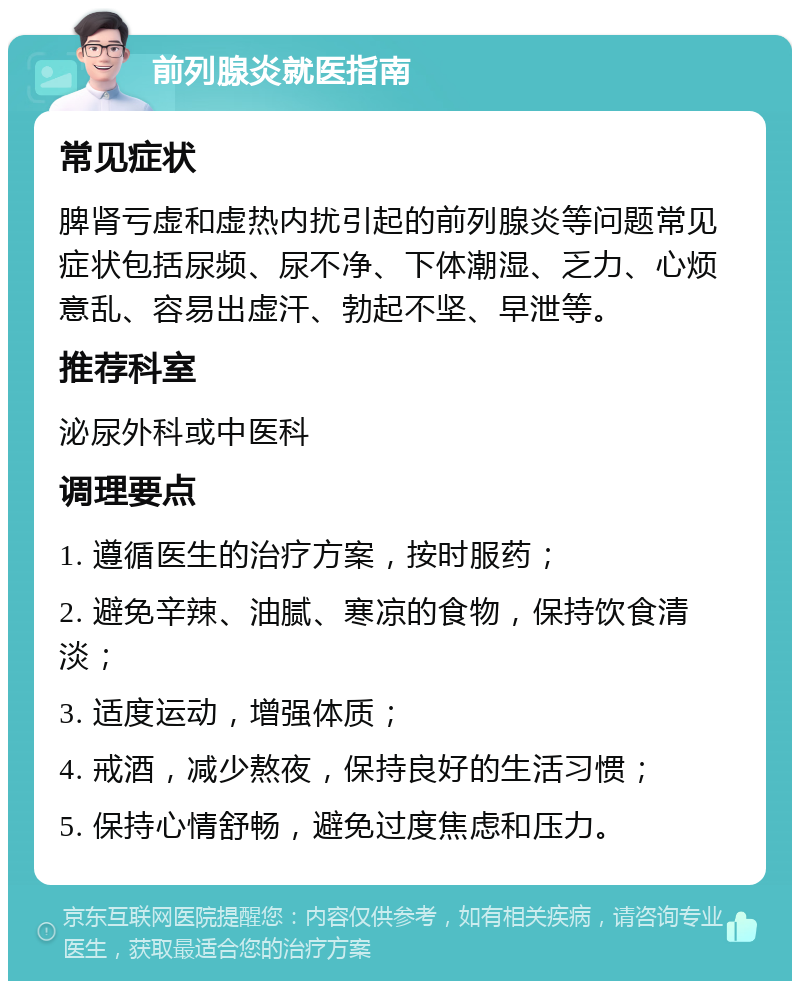 前列腺炎就医指南 常见症状 脾肾亏虚和虚热内扰引起的前列腺炎等问题常见症状包括尿频、尿不净、下体潮湿、乏力、心烦意乱、容易出虚汗、勃起不坚、早泄等。 推荐科室 泌尿外科或中医科 调理要点 1. 遵循医生的治疗方案，按时服药； 2. 避免辛辣、油腻、寒凉的食物，保持饮食清淡； 3. 适度运动，增强体质； 4. 戒酒，减少熬夜，保持良好的生活习惯； 5. 保持心情舒畅，避免过度焦虑和压力。