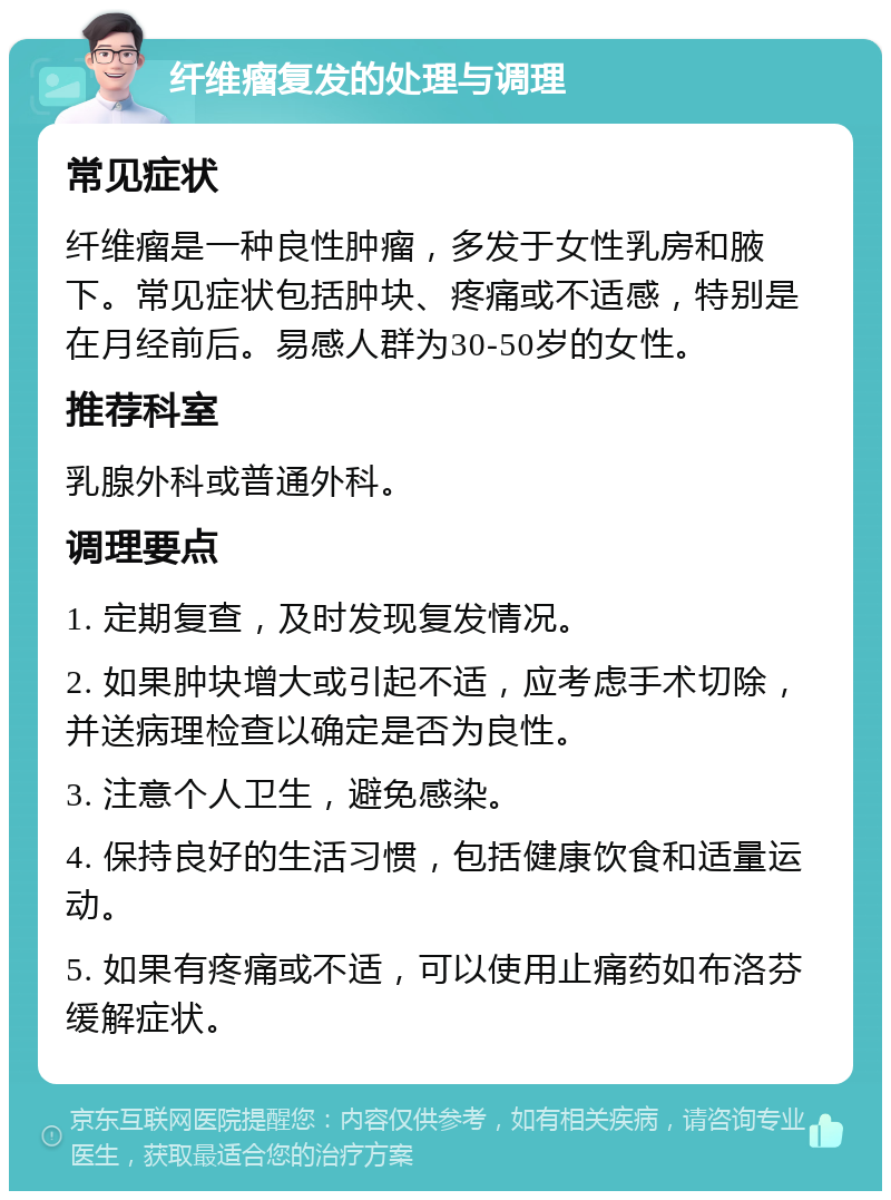 纤维瘤复发的处理与调理 常见症状 纤维瘤是一种良性肿瘤，多发于女性乳房和腋下。常见症状包括肿块、疼痛或不适感，特别是在月经前后。易感人群为30-50岁的女性。 推荐科室 乳腺外科或普通外科。 调理要点 1. 定期复查，及时发现复发情况。 2. 如果肿块增大或引起不适，应考虑手术切除，并送病理检查以确定是否为良性。 3. 注意个人卫生，避免感染。 4. 保持良好的生活习惯，包括健康饮食和适量运动。 5. 如果有疼痛或不适，可以使用止痛药如布洛芬缓解症状。