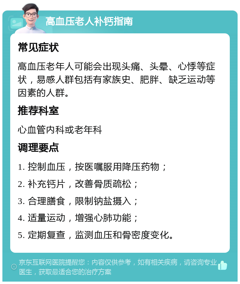 高血压老人补钙指南 常见症状 高血压老年人可能会出现头痛、头晕、心悸等症状，易感人群包括有家族史、肥胖、缺乏运动等因素的人群。 推荐科室 心血管内科或老年科 调理要点 1. 控制血压，按医嘱服用降压药物； 2. 补充钙片，改善骨质疏松； 3. 合理膳食，限制钠盐摄入； 4. 适量运动，增强心肺功能； 5. 定期复查，监测血压和骨密度变化。