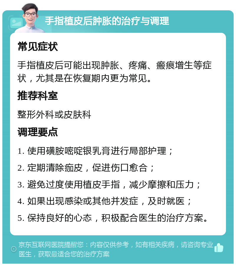 手指植皮后肿胀的治疗与调理 常见症状 手指植皮后可能出现肿胀、疼痛、瘢痕增生等症状，尤其是在恢复期内更为常见。 推荐科室 整形外科或皮肤科 调理要点 1. 使用磺胺嘧啶银乳膏进行局部护理； 2. 定期清除痂皮，促进伤口愈合； 3. 避免过度使用植皮手指，减少摩擦和压力； 4. 如果出现感染或其他并发症，及时就医； 5. 保持良好的心态，积极配合医生的治疗方案。