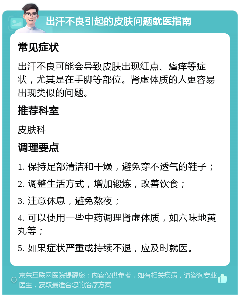 出汗不良引起的皮肤问题就医指南 常见症状 出汗不良可能会导致皮肤出现红点、瘙痒等症状，尤其是在手脚等部位。肾虚体质的人更容易出现类似的问题。 推荐科室 皮肤科 调理要点 1. 保持足部清洁和干燥，避免穿不透气的鞋子； 2. 调整生活方式，增加锻炼，改善饮食； 3. 注意休息，避免熬夜； 4. 可以使用一些中药调理肾虚体质，如六味地黄丸等； 5. 如果症状严重或持续不退，应及时就医。