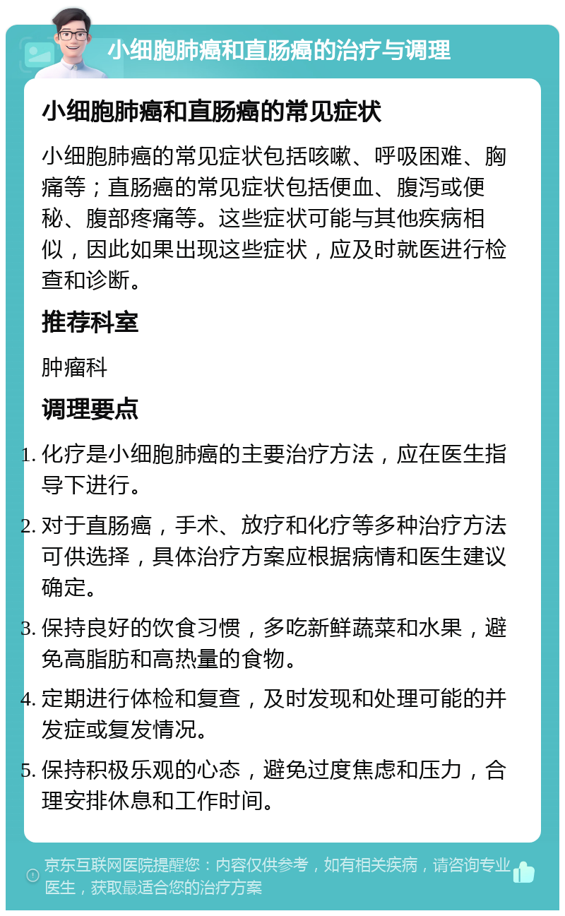 小细胞肺癌和直肠癌的治疗与调理 小细胞肺癌和直肠癌的常见症状 小细胞肺癌的常见症状包括咳嗽、呼吸困难、胸痛等；直肠癌的常见症状包括便血、腹泻或便秘、腹部疼痛等。这些症状可能与其他疾病相似，因此如果出现这些症状，应及时就医进行检查和诊断。 推荐科室 肿瘤科 调理要点 化疗是小细胞肺癌的主要治疗方法，应在医生指导下进行。 对于直肠癌，手术、放疗和化疗等多种治疗方法可供选择，具体治疗方案应根据病情和医生建议确定。 保持良好的饮食习惯，多吃新鲜蔬菜和水果，避免高脂肪和高热量的食物。 定期进行体检和复查，及时发现和处理可能的并发症或复发情况。 保持积极乐观的心态，避免过度焦虑和压力，合理安排休息和工作时间。