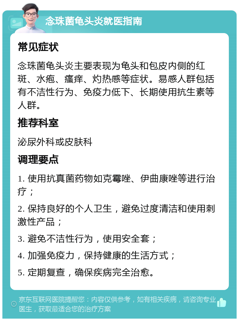 念珠菌龟头炎就医指南 常见症状 念珠菌龟头炎主要表现为龟头和包皮内侧的红斑、水疱、瘙痒、灼热感等症状。易感人群包括有不洁性行为、免疫力低下、长期使用抗生素等人群。 推荐科室 泌尿外科或皮肤科 调理要点 1. 使用抗真菌药物如克霉唑、伊曲康唑等进行治疗； 2. 保持良好的个人卫生，避免过度清洁和使用刺激性产品； 3. 避免不洁性行为，使用安全套； 4. 加强免疫力，保持健康的生活方式； 5. 定期复查，确保疾病完全治愈。