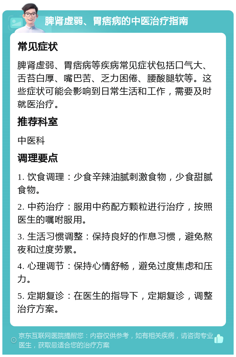 脾肾虚弱、胃痞病的中医治疗指南 常见症状 脾肾虚弱、胃痞病等疾病常见症状包括口气大、舌苔白厚、嘴巴苦、乏力困倦、腰酸腿软等。这些症状可能会影响到日常生活和工作，需要及时就医治疗。 推荐科室 中医科 调理要点 1. 饮食调理：少食辛辣油腻刺激食物，少食甜腻食物。 2. 中药治疗：服用中药配方颗粒进行治疗，按照医生的嘱咐服用。 3. 生活习惯调整：保持良好的作息习惯，避免熬夜和过度劳累。 4. 心理调节：保持心情舒畅，避免过度焦虑和压力。 5. 定期复诊：在医生的指导下，定期复诊，调整治疗方案。