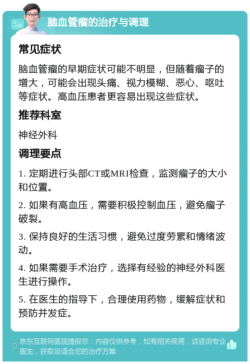 脑血管瘤的治疗与调理 常见症状 脑血管瘤的早期症状可能不明显，但随着瘤子的增大，可能会出现头痛、视力模糊、恶心、呕吐等症状。高血压患者更容易出现这些症状。 推荐科室 神经外科 调理要点 1. 定期进行头部CT或MRI检查，监测瘤子的大小和位置。 2. 如果有高血压，需要积极控制血压，避免瘤子破裂。 3. 保持良好的生活习惯，避免过度劳累和情绪波动。 4. 如果需要手术治疗，选择有经验的神经外科医生进行操作。 5. 在医生的指导下，合理使用药物，缓解症状和预防并发症。