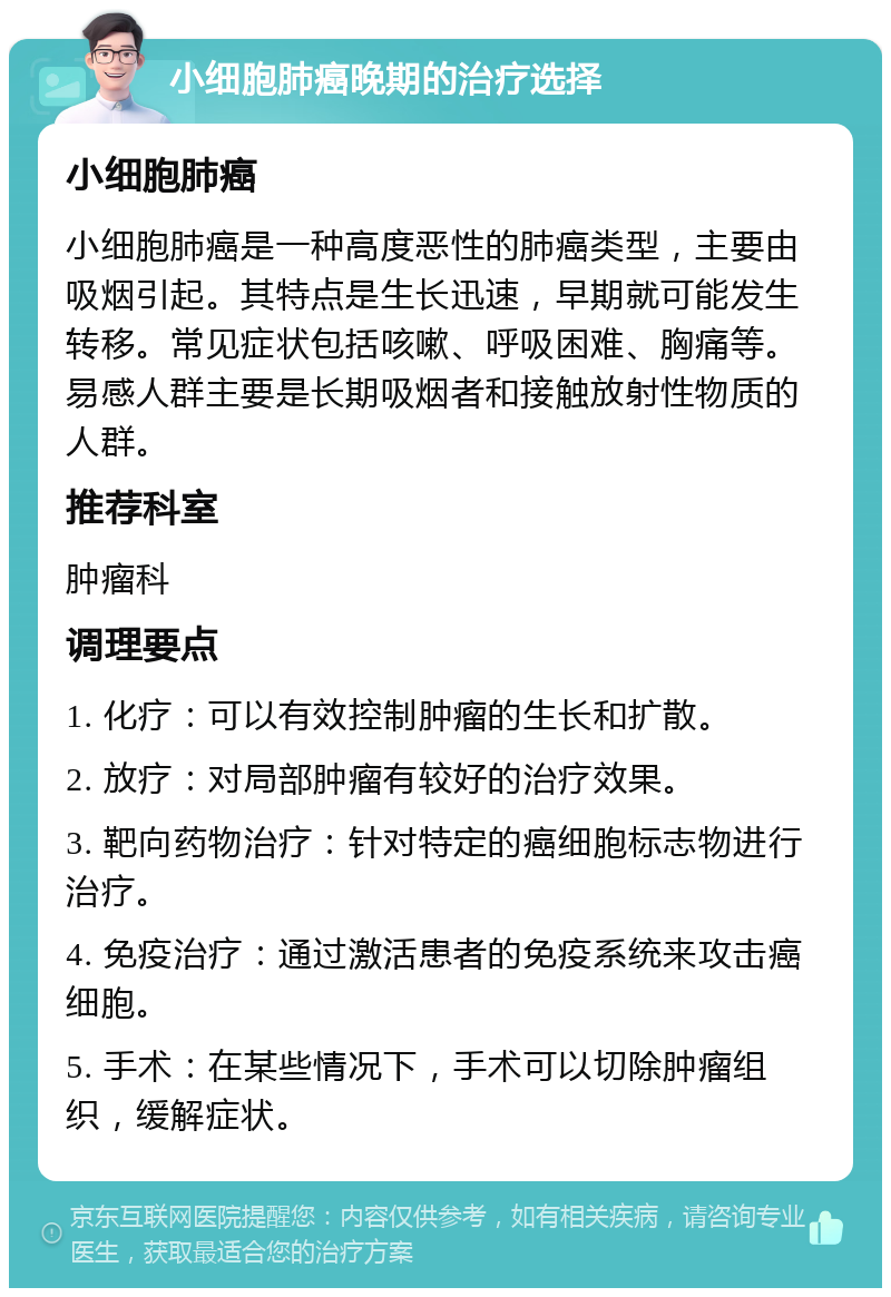 小细胞肺癌晚期的治疗选择 小细胞肺癌 小细胞肺癌是一种高度恶性的肺癌类型，主要由吸烟引起。其特点是生长迅速，早期就可能发生转移。常见症状包括咳嗽、呼吸困难、胸痛等。易感人群主要是长期吸烟者和接触放射性物质的人群。 推荐科室 肿瘤科 调理要点 1. 化疗：可以有效控制肿瘤的生长和扩散。 2. 放疗：对局部肿瘤有较好的治疗效果。 3. 靶向药物治疗：针对特定的癌细胞标志物进行治疗。 4. 免疫治疗：通过激活患者的免疫系统来攻击癌细胞。 5. 手术：在某些情况下，手术可以切除肿瘤组织，缓解症状。