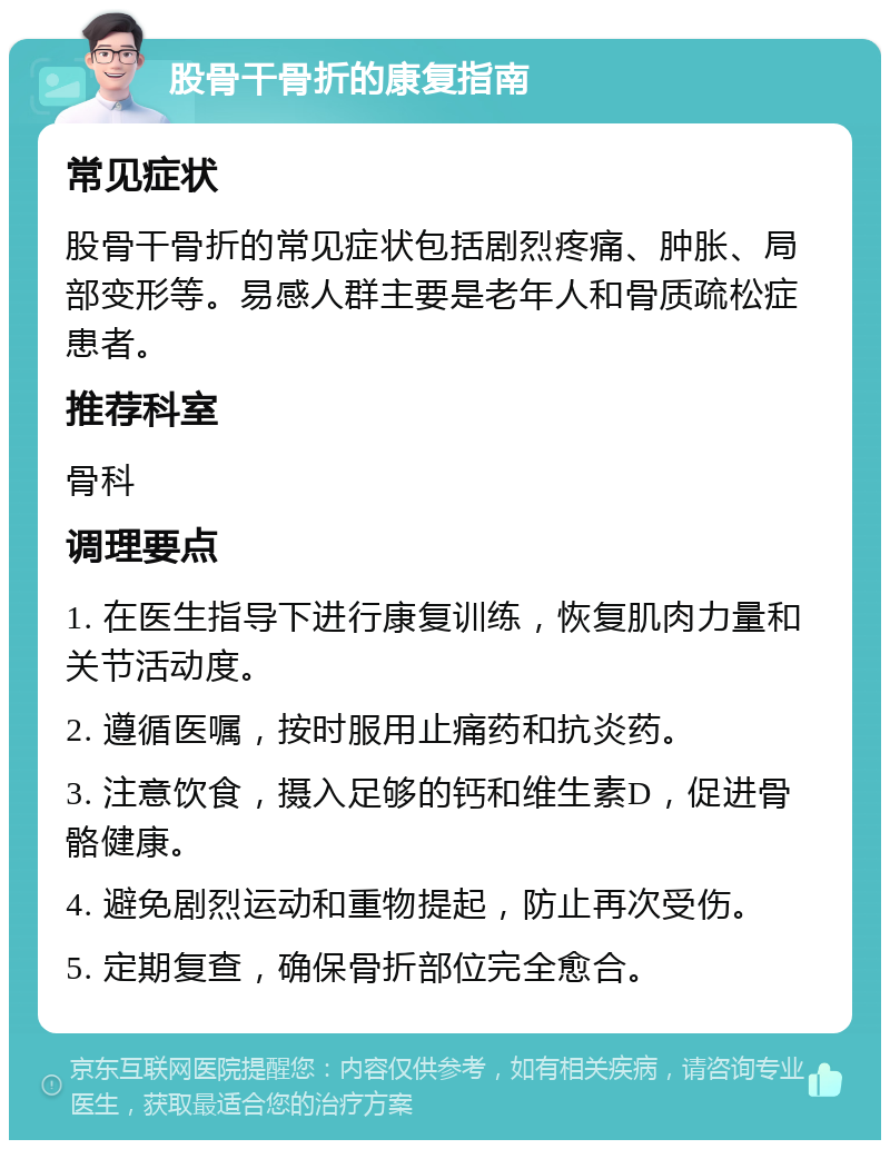 股骨干骨折的康复指南 常见症状 股骨干骨折的常见症状包括剧烈疼痛、肿胀、局部变形等。易感人群主要是老年人和骨质疏松症患者。 推荐科室 骨科 调理要点 1. 在医生指导下进行康复训练，恢复肌肉力量和关节活动度。 2. 遵循医嘱，按时服用止痛药和抗炎药。 3. 注意饮食，摄入足够的钙和维生素D，促进骨骼健康。 4. 避免剧烈运动和重物提起，防止再次受伤。 5. 定期复查，确保骨折部位完全愈合。