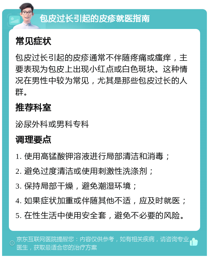 包皮过长引起的皮疹就医指南 常见症状 包皮过长引起的皮疹通常不伴随疼痛或瘙痒，主要表现为包皮上出现小红点或白色斑块。这种情况在男性中较为常见，尤其是那些包皮过长的人群。 推荐科室 泌尿外科或男科专科 调理要点 1. 使用高锰酸钾溶液进行局部清洁和消毒； 2. 避免过度清洁或使用刺激性洗涤剂； 3. 保持局部干燥，避免潮湿环境； 4. 如果症状加重或伴随其他不适，应及时就医； 5. 在性生活中使用安全套，避免不必要的风险。