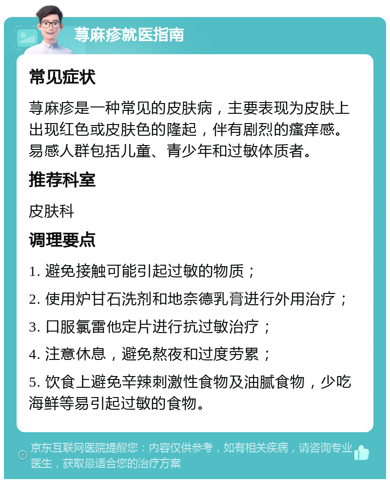 荨麻疹就医指南 常见症状 荨麻疹是一种常见的皮肤病，主要表现为皮肤上出现红色或皮肤色的隆起，伴有剧烈的瘙痒感。易感人群包括儿童、青少年和过敏体质者。 推荐科室 皮肤科 调理要点 1. 避免接触可能引起过敏的物质； 2. 使用炉甘石洗剂和地奈德乳膏进行外用治疗； 3. 口服氯雷他定片进行抗过敏治疗； 4. 注意休息，避免熬夜和过度劳累； 5. 饮食上避免辛辣刺激性食物及油腻食物，少吃海鲜等易引起过敏的食物。