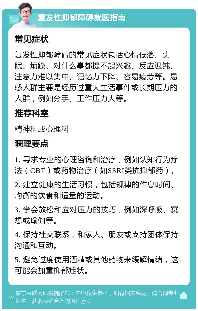 复发性抑郁障碍就医指南 常见症状 复发性抑郁障碍的常见症状包括心情低落、失眠、烦躁、对什么事都提不起兴趣、反应迟钝、注意力难以集中、记忆力下降、容易疲劳等。易感人群主要是经历过重大生活事件或长期压力的人群，例如分手、工作压力大等。 推荐科室 精神科或心理科 调理要点 1. 寻求专业的心理咨询和治疗，例如认知行为疗法（CBT）或药物治疗（如SSRI类抗抑郁药）。 2. 建立健康的生活习惯，包括规律的作息时间、均衡的饮食和适量的运动。 3. 学会放松和应对压力的技巧，例如深呼吸、冥想或瑜伽等。 4. 保持社交联系，和家人、朋友或支持团体保持沟通和互动。 5. 避免过度使用酒精或其他药物来缓解情绪，这可能会加重抑郁症状。