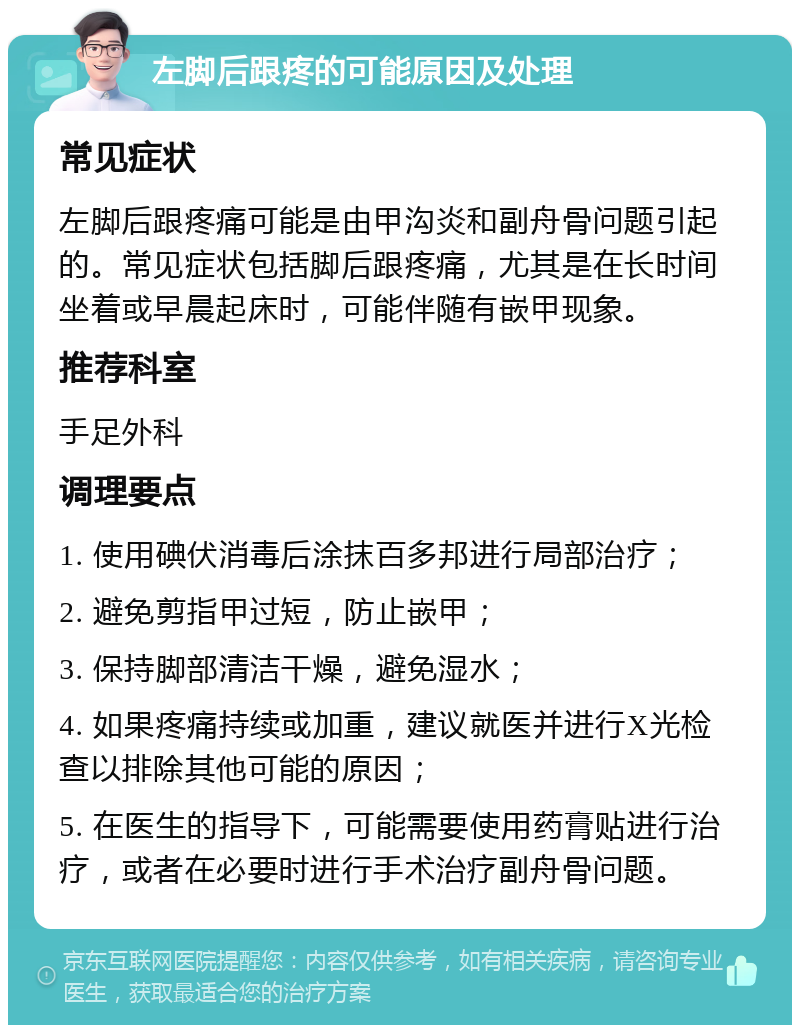 左脚后跟疼的可能原因及处理 常见症状 左脚后跟疼痛可能是由甲沟炎和副舟骨问题引起的。常见症状包括脚后跟疼痛，尤其是在长时间坐着或早晨起床时，可能伴随有嵌甲现象。 推荐科室 手足外科 调理要点 1. 使用碘伏消毒后涂抹百多邦进行局部治疗； 2. 避免剪指甲过短，防止嵌甲； 3. 保持脚部清洁干燥，避免湿水； 4. 如果疼痛持续或加重，建议就医并进行X光检查以排除其他可能的原因； 5. 在医生的指导下，可能需要使用药膏贴进行治疗，或者在必要时进行手术治疗副舟骨问题。