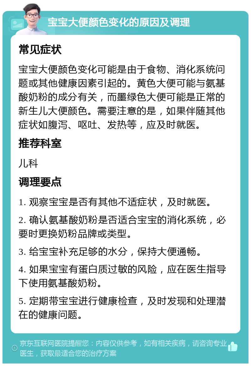 宝宝大便颜色变化的原因及调理 常见症状 宝宝大便颜色变化可能是由于食物、消化系统问题或其他健康因素引起的。黄色大便可能与氨基酸奶粉的成分有关，而墨绿色大便可能是正常的新生儿大便颜色。需要注意的是，如果伴随其他症状如腹泻、呕吐、发热等，应及时就医。 推荐科室 儿科 调理要点 1. 观察宝宝是否有其他不适症状，及时就医。 2. 确认氨基酸奶粉是否适合宝宝的消化系统，必要时更换奶粉品牌或类型。 3. 给宝宝补充足够的水分，保持大便通畅。 4. 如果宝宝有蛋白质过敏的风险，应在医生指导下使用氨基酸奶粉。 5. 定期带宝宝进行健康检查，及时发现和处理潜在的健康问题。