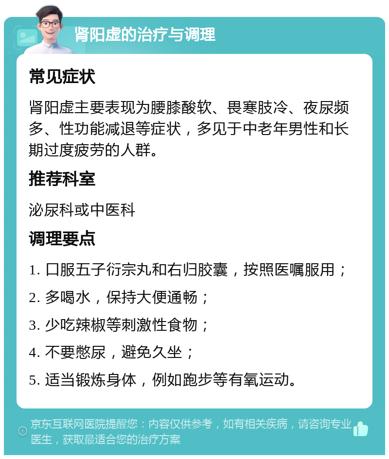 肾阳虚的治疗与调理 常见症状 肾阳虚主要表现为腰膝酸软、畏寒肢冷、夜尿频多、性功能减退等症状，多见于中老年男性和长期过度疲劳的人群。 推荐科室 泌尿科或中医科 调理要点 1. 口服五子衍宗丸和右归胶囊，按照医嘱服用； 2. 多喝水，保持大便通畅； 3. 少吃辣椒等刺激性食物； 4. 不要憋尿，避免久坐； 5. 适当锻炼身体，例如跑步等有氧运动。