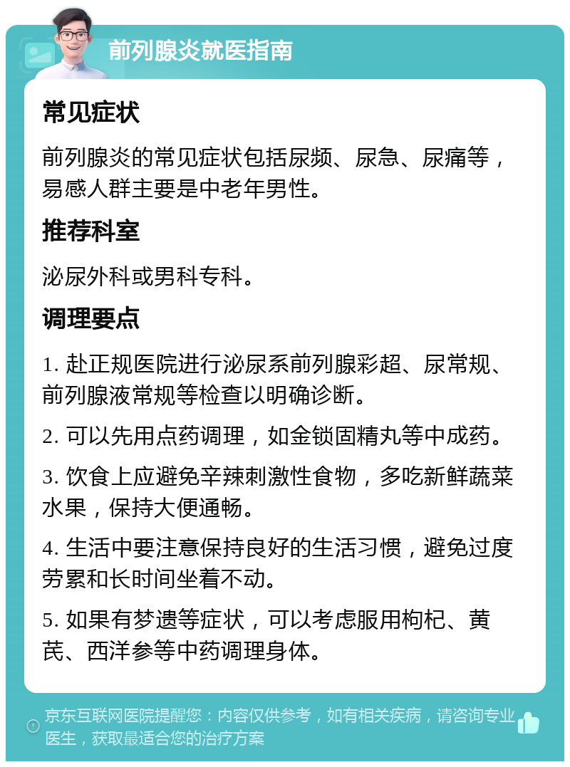 前列腺炎就医指南 常见症状 前列腺炎的常见症状包括尿频、尿急、尿痛等，易感人群主要是中老年男性。 推荐科室 泌尿外科或男科专科。 调理要点 1. 赴正规医院进行泌尿系前列腺彩超、尿常规、前列腺液常规等检查以明确诊断。 2. 可以先用点药调理，如金锁固精丸等中成药。 3. 饮食上应避免辛辣刺激性食物，多吃新鲜蔬菜水果，保持大便通畅。 4. 生活中要注意保持良好的生活习惯，避免过度劳累和长时间坐着不动。 5. 如果有梦遗等症状，可以考虑服用枸杞、黄芪、西洋参等中药调理身体。