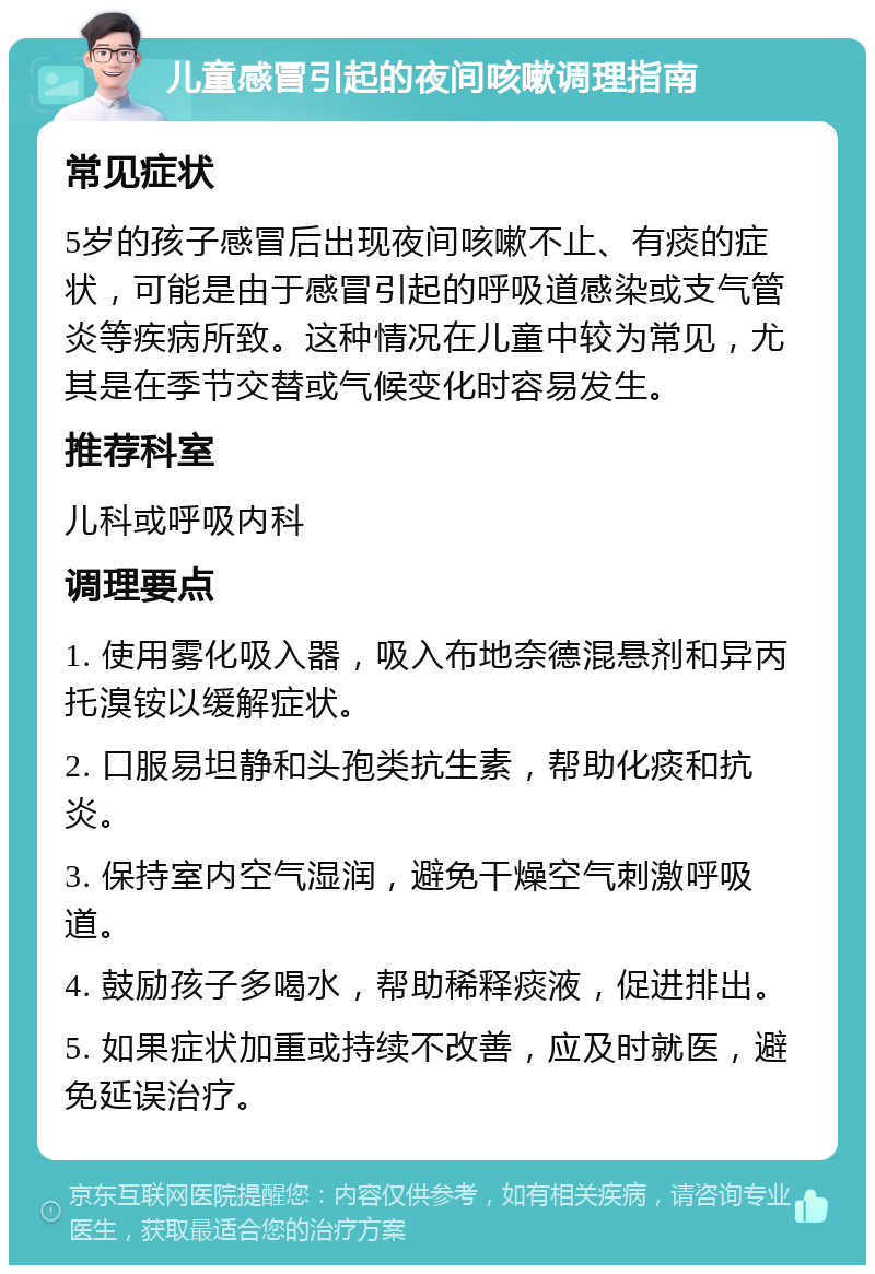 儿童感冒引起的夜间咳嗽调理指南 常见症状 5岁的孩子感冒后出现夜间咳嗽不止、有痰的症状，可能是由于感冒引起的呼吸道感染或支气管炎等疾病所致。这种情况在儿童中较为常见，尤其是在季节交替或气候变化时容易发生。 推荐科室 儿科或呼吸内科 调理要点 1. 使用雾化吸入器，吸入布地奈德混悬剂和异丙托溴铵以缓解症状。 2. 口服易坦静和头孢类抗生素，帮助化痰和抗炎。 3. 保持室内空气湿润，避免干燥空气刺激呼吸道。 4. 鼓励孩子多喝水，帮助稀释痰液，促进排出。 5. 如果症状加重或持续不改善，应及时就医，避免延误治疗。