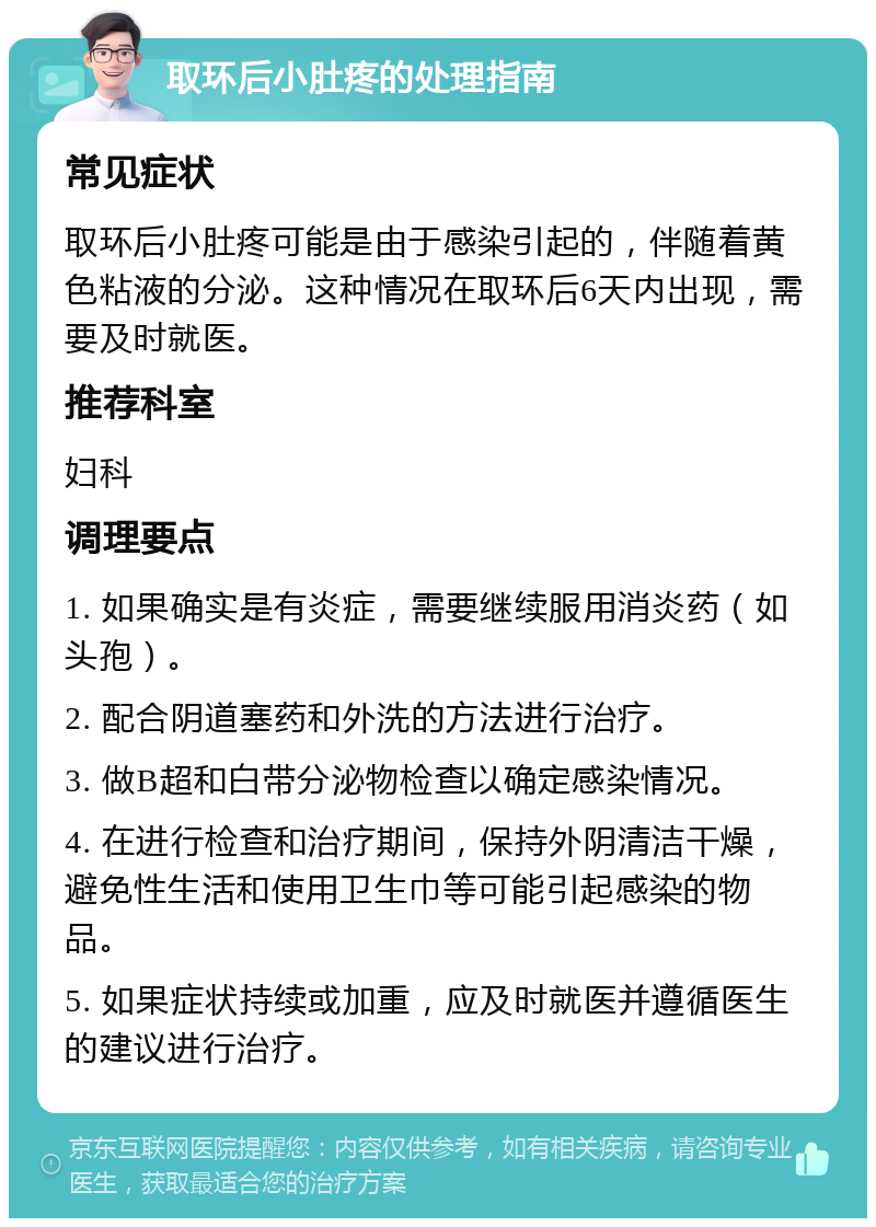 取环后小肚疼的处理指南 常见症状 取环后小肚疼可能是由于感染引起的，伴随着黄色粘液的分泌。这种情况在取环后6天内出现，需要及时就医。 推荐科室 妇科 调理要点 1. 如果确实是有炎症，需要继续服用消炎药（如头孢）。 2. 配合阴道塞药和外洗的方法进行治疗。 3. 做B超和白带分泌物检查以确定感染情况。 4. 在进行检查和治疗期间，保持外阴清洁干燥，避免性生活和使用卫生巾等可能引起感染的物品。 5. 如果症状持续或加重，应及时就医并遵循医生的建议进行治疗。