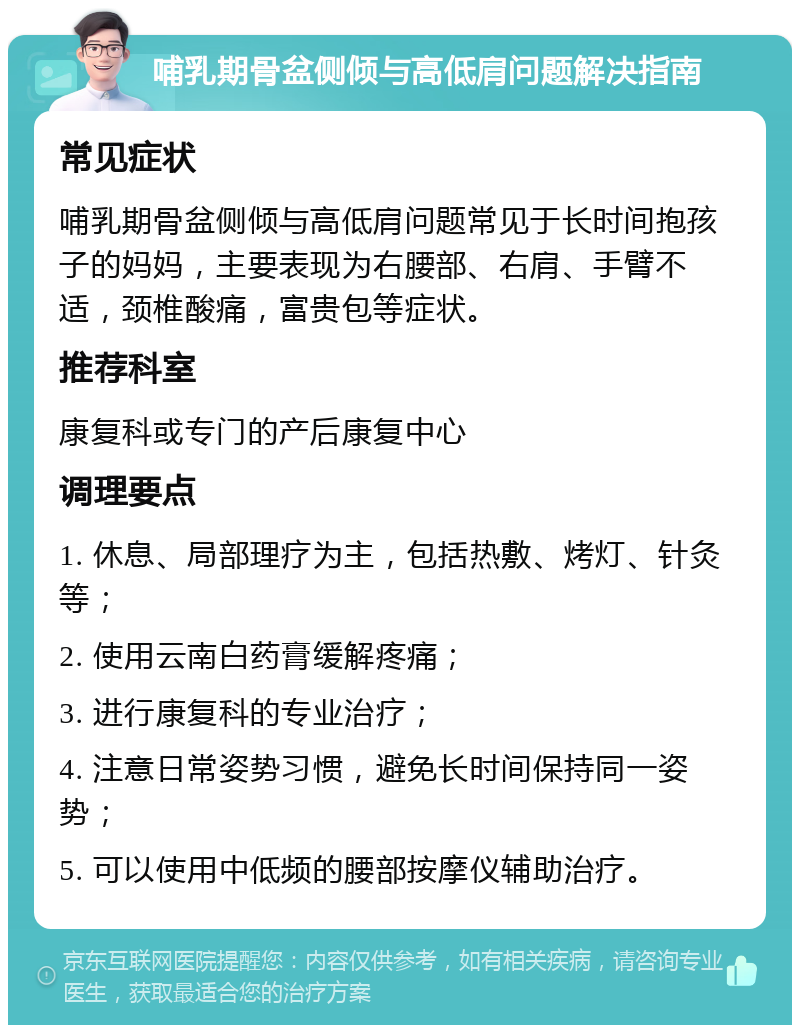 哺乳期骨盆侧倾与高低肩问题解决指南 常见症状 哺乳期骨盆侧倾与高低肩问题常见于长时间抱孩子的妈妈，主要表现为右腰部、右肩、手臂不适，颈椎酸痛，富贵包等症状。 推荐科室 康复科或专门的产后康复中心 调理要点 1. 休息、局部理疗为主，包括热敷、烤灯、针灸等； 2. 使用云南白药膏缓解疼痛； 3. 进行康复科的专业治疗； 4. 注意日常姿势习惯，避免长时间保持同一姿势； 5. 可以使用中低频的腰部按摩仪辅助治疗。