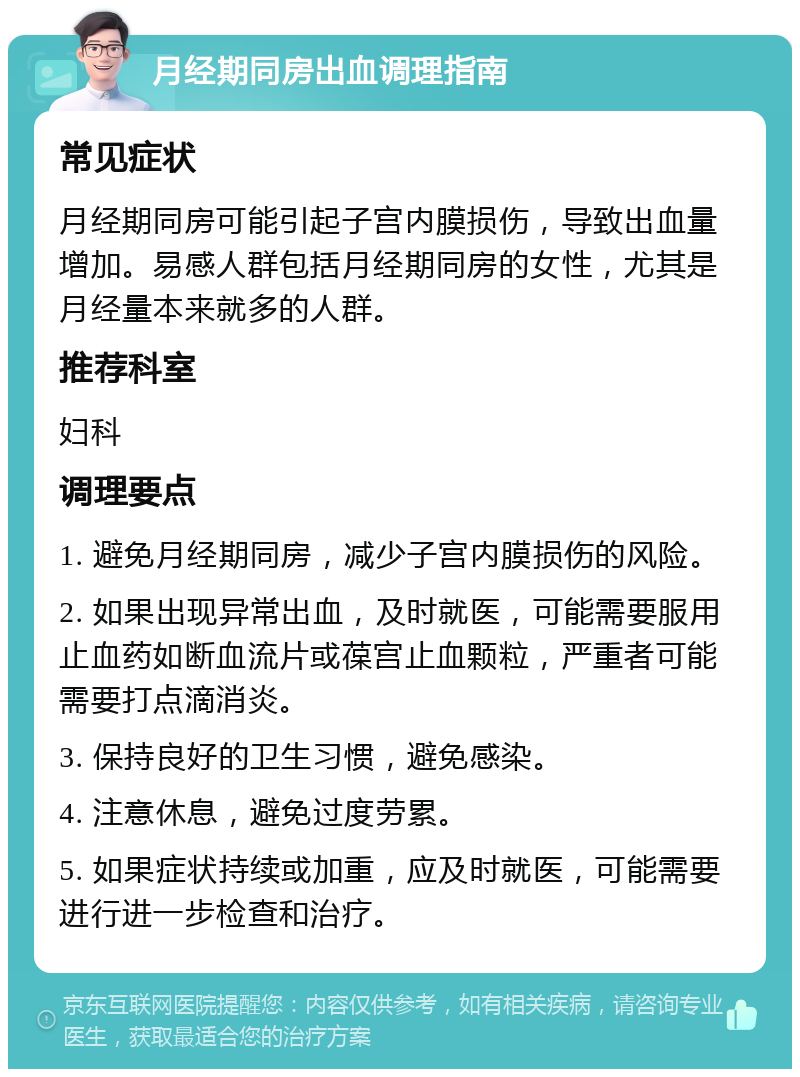 月经期同房出血调理指南 常见症状 月经期同房可能引起子宫内膜损伤，导致出血量增加。易感人群包括月经期同房的女性，尤其是月经量本来就多的人群。 推荐科室 妇科 调理要点 1. 避免月经期同房，减少子宫内膜损伤的风险。 2. 如果出现异常出血，及时就医，可能需要服用止血药如断血流片或葆宫止血颗粒，严重者可能需要打点滴消炎。 3. 保持良好的卫生习惯，避免感染。 4. 注意休息，避免过度劳累。 5. 如果症状持续或加重，应及时就医，可能需要进行进一步检查和治疗。