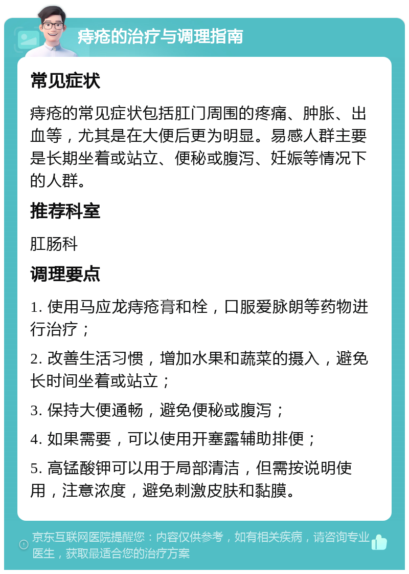 痔疮的治疗与调理指南 常见症状 痔疮的常见症状包括肛门周围的疼痛、肿胀、出血等，尤其是在大便后更为明显。易感人群主要是长期坐着或站立、便秘或腹泻、妊娠等情况下的人群。 推荐科室 肛肠科 调理要点 1. 使用马应龙痔疮膏和栓，口服爱脉朗等药物进行治疗； 2. 改善生活习惯，增加水果和蔬菜的摄入，避免长时间坐着或站立； 3. 保持大便通畅，避免便秘或腹泻； 4. 如果需要，可以使用开塞露辅助排便； 5. 高锰酸钾可以用于局部清洁，但需按说明使用，注意浓度，避免刺激皮肤和黏膜。