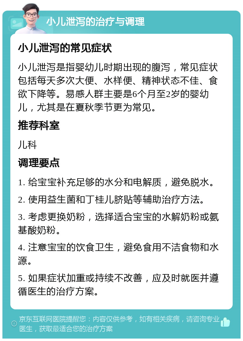 小儿泄泻的治疗与调理 小儿泄泻的常见症状 小儿泄泻是指婴幼儿时期出现的腹泻，常见症状包括每天多次大便、水样便、精神状态不佳、食欲下降等。易感人群主要是6个月至2岁的婴幼儿，尤其是在夏秋季节更为常见。 推荐科室 儿科 调理要点 1. 给宝宝补充足够的水分和电解质，避免脱水。 2. 使用益生菌和丁桂儿脐贴等辅助治疗方法。 3. 考虑更换奶粉，选择适合宝宝的水解奶粉或氨基酸奶粉。 4. 注意宝宝的饮食卫生，避免食用不洁食物和水源。 5. 如果症状加重或持续不改善，应及时就医并遵循医生的治疗方案。