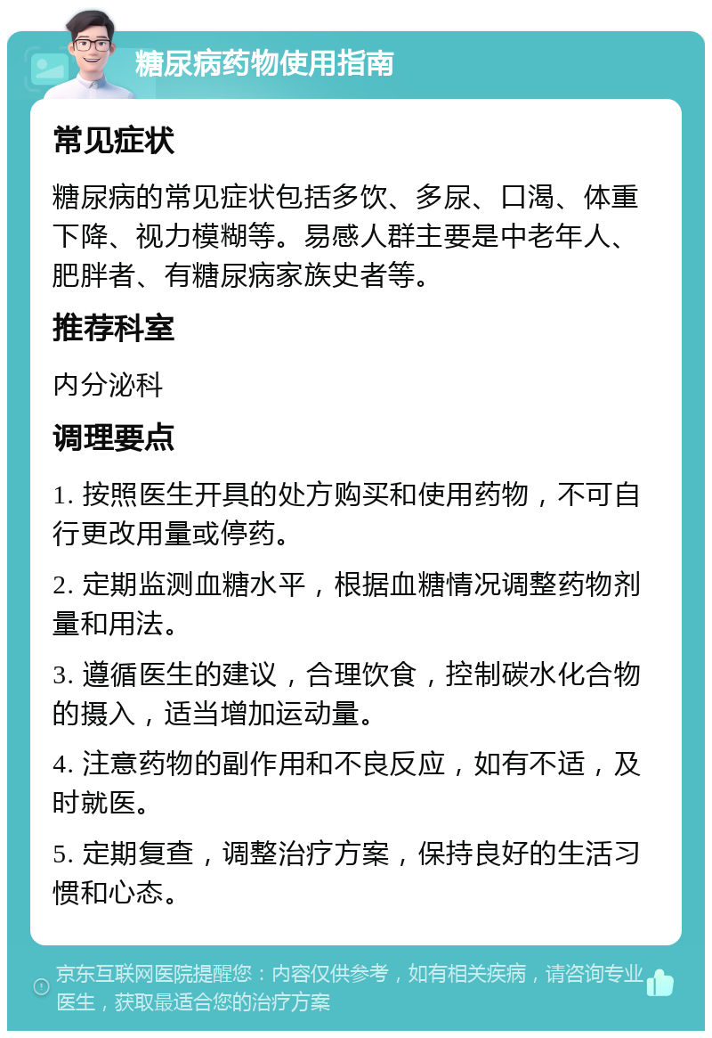 糖尿病药物使用指南 常见症状 糖尿病的常见症状包括多饮、多尿、口渴、体重下降、视力模糊等。易感人群主要是中老年人、肥胖者、有糖尿病家族史者等。 推荐科室 内分泌科 调理要点 1. 按照医生开具的处方购买和使用药物，不可自行更改用量或停药。 2. 定期监测血糖水平，根据血糖情况调整药物剂量和用法。 3. 遵循医生的建议，合理饮食，控制碳水化合物的摄入，适当增加运动量。 4. 注意药物的副作用和不良反应，如有不适，及时就医。 5. 定期复查，调整治疗方案，保持良好的生活习惯和心态。