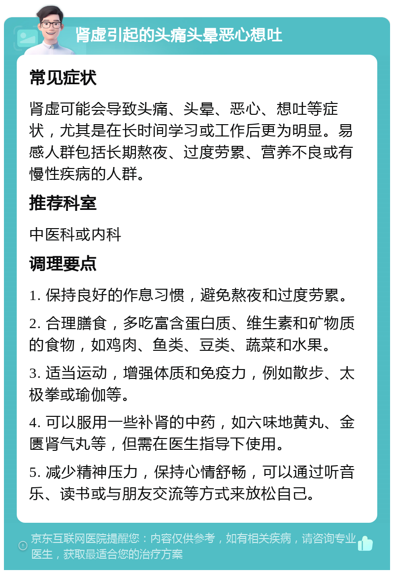 肾虚引起的头痛头晕恶心想吐 常见症状 肾虚可能会导致头痛、头晕、恶心、想吐等症状，尤其是在长时间学习或工作后更为明显。易感人群包括长期熬夜、过度劳累、营养不良或有慢性疾病的人群。 推荐科室 中医科或内科 调理要点 1. 保持良好的作息习惯，避免熬夜和过度劳累。 2. 合理膳食，多吃富含蛋白质、维生素和矿物质的食物，如鸡肉、鱼类、豆类、蔬菜和水果。 3. 适当运动，增强体质和免疫力，例如散步、太极拳或瑜伽等。 4. 可以服用一些补肾的中药，如六味地黄丸、金匮肾气丸等，但需在医生指导下使用。 5. 减少精神压力，保持心情舒畅，可以通过听音乐、读书或与朋友交流等方式来放松自己。