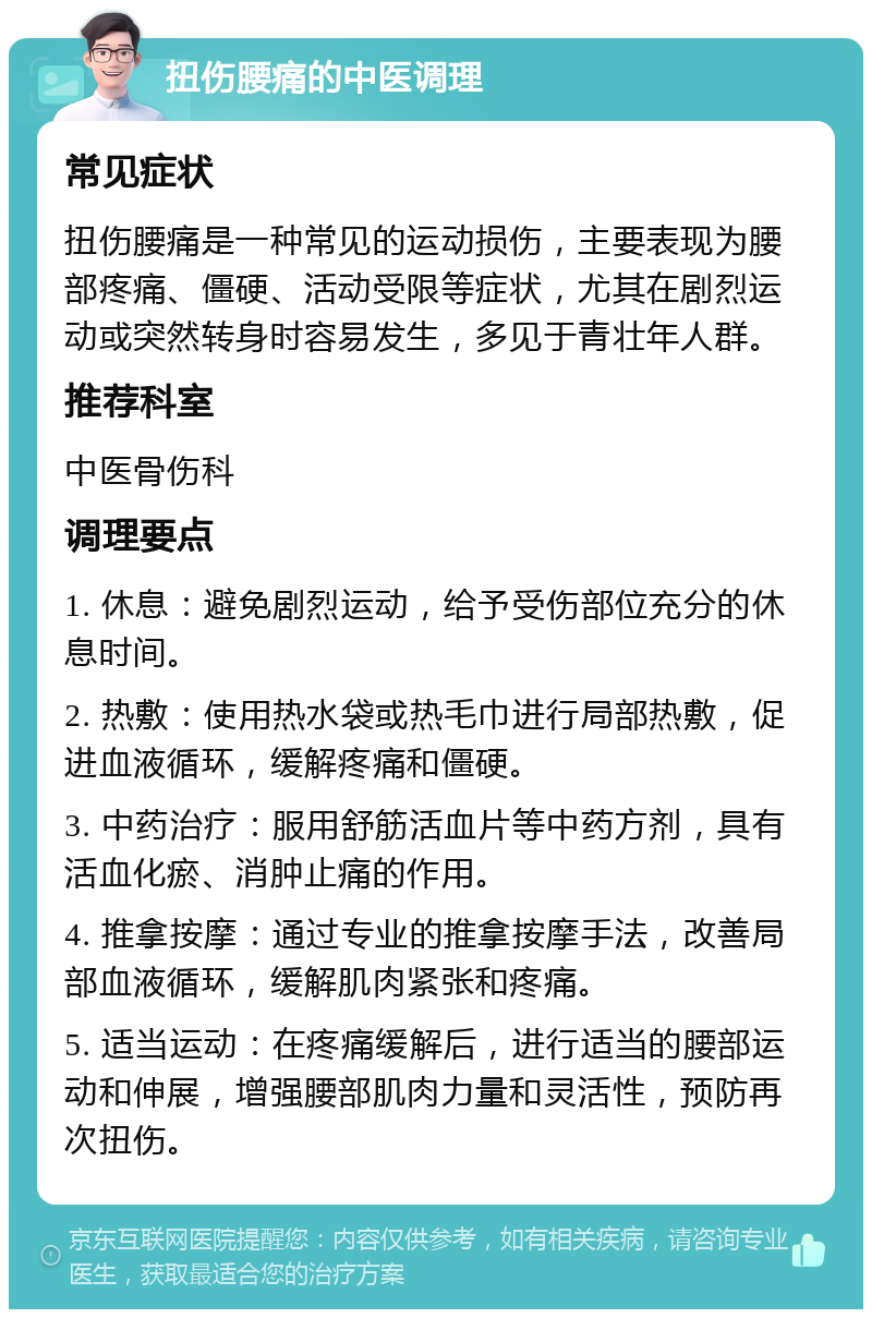 扭伤腰痛的中医调理 常见症状 扭伤腰痛是一种常见的运动损伤，主要表现为腰部疼痛、僵硬、活动受限等症状，尤其在剧烈运动或突然转身时容易发生，多见于青壮年人群。 推荐科室 中医骨伤科 调理要点 1. 休息：避免剧烈运动，给予受伤部位充分的休息时间。 2. 热敷：使用热水袋或热毛巾进行局部热敷，促进血液循环，缓解疼痛和僵硬。 3. 中药治疗：服用舒筋活血片等中药方剂，具有活血化瘀、消肿止痛的作用。 4. 推拿按摩：通过专业的推拿按摩手法，改善局部血液循环，缓解肌肉紧张和疼痛。 5. 适当运动：在疼痛缓解后，进行适当的腰部运动和伸展，增强腰部肌肉力量和灵活性，预防再次扭伤。