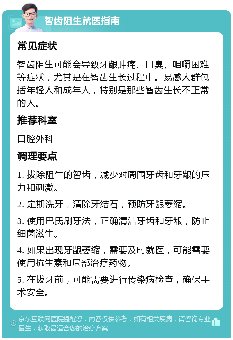 智齿阻生就医指南 常见症状 智齿阻生可能会导致牙龈肿痛、口臭、咀嚼困难等症状，尤其是在智齿生长过程中。易感人群包括年轻人和成年人，特别是那些智齿生长不正常的人。 推荐科室 口腔外科 调理要点 1. 拔除阻生的智齿，减少对周围牙齿和牙龈的压力和刺激。 2. 定期洗牙，清除牙结石，预防牙龈萎缩。 3. 使用巴氏刷牙法，正确清洁牙齿和牙龈，防止细菌滋生。 4. 如果出现牙龈萎缩，需要及时就医，可能需要使用抗生素和局部治疗药物。 5. 在拔牙前，可能需要进行传染病检查，确保手术安全。