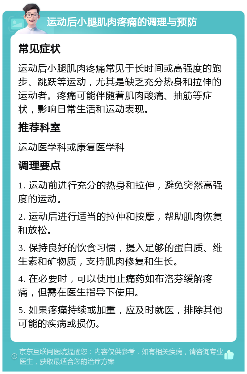 运动后小腿肌肉疼痛的调理与预防 常见症状 运动后小腿肌肉疼痛常见于长时间或高强度的跑步、跳跃等运动，尤其是缺乏充分热身和拉伸的运动者。疼痛可能伴随着肌肉酸痛、抽筋等症状，影响日常生活和运动表现。 推荐科室 运动医学科或康复医学科 调理要点 1. 运动前进行充分的热身和拉伸，避免突然高强度的运动。 2. 运动后进行适当的拉伸和按摩，帮助肌肉恢复和放松。 3. 保持良好的饮食习惯，摄入足够的蛋白质、维生素和矿物质，支持肌肉修复和生长。 4. 在必要时，可以使用止痛药如布洛芬缓解疼痛，但需在医生指导下使用。 5. 如果疼痛持续或加重，应及时就医，排除其他可能的疾病或损伤。