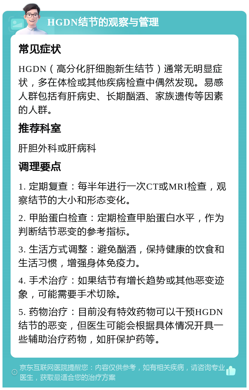 HGDN结节的观察与管理 常见症状 HGDN（高分化肝细胞新生结节）通常无明显症状，多在体检或其他疾病检查中偶然发现。易感人群包括有肝病史、长期酗酒、家族遗传等因素的人群。 推荐科室 肝胆外科或肝病科 调理要点 1. 定期复查：每半年进行一次CT或MRI检查，观察结节的大小和形态变化。 2. 甲胎蛋白检查：定期检查甲胎蛋白水平，作为判断结节恶变的参考指标。 3. 生活方式调整：避免酗酒，保持健康的饮食和生活习惯，增强身体免疫力。 4. 手术治疗：如果结节有增长趋势或其他恶变迹象，可能需要手术切除。 5. 药物治疗：目前没有特效药物可以干预HGDN结节的恶变，但医生可能会根据具体情况开具一些辅助治疗药物，如肝保护药等。