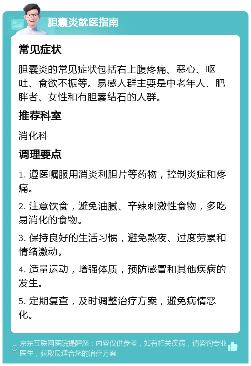 胆囊炎就医指南 常见症状 胆囊炎的常见症状包括右上腹疼痛、恶心、呕吐、食欲不振等。易感人群主要是中老年人、肥胖者、女性和有胆囊结石的人群。 推荐科室 消化科 调理要点 1. 遵医嘱服用消炎利胆片等药物，控制炎症和疼痛。 2. 注意饮食，避免油腻、辛辣刺激性食物，多吃易消化的食物。 3. 保持良好的生活习惯，避免熬夜、过度劳累和情绪激动。 4. 适量运动，增强体质，预防感冒和其他疾病的发生。 5. 定期复查，及时调整治疗方案，避免病情恶化。