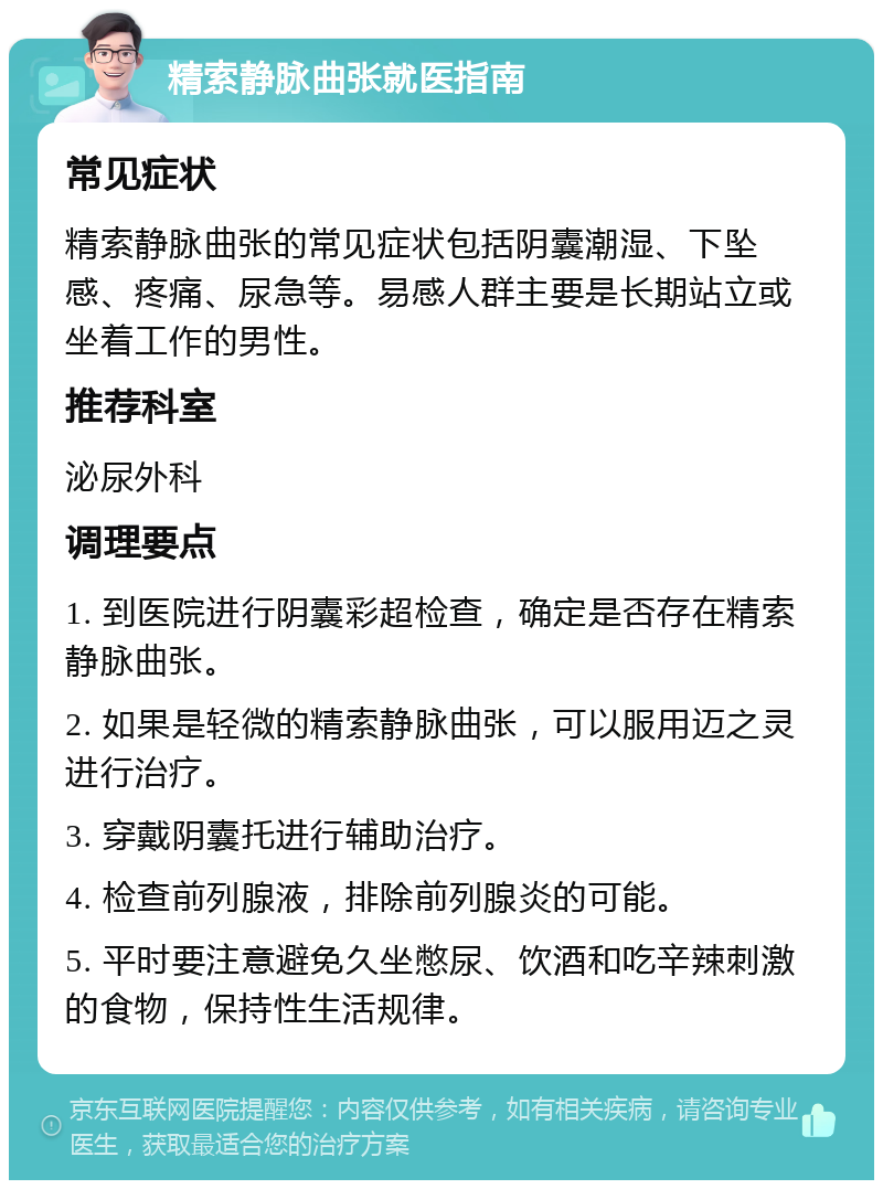 精索静脉曲张就医指南 常见症状 精索静脉曲张的常见症状包括阴囊潮湿、下坠感、疼痛、尿急等。易感人群主要是长期站立或坐着工作的男性。 推荐科室 泌尿外科 调理要点 1. 到医院进行阴囊彩超检查，确定是否存在精索静脉曲张。 2. 如果是轻微的精索静脉曲张，可以服用迈之灵进行治疗。 3. 穿戴阴囊托进行辅助治疗。 4. 检查前列腺液，排除前列腺炎的可能。 5. 平时要注意避免久坐憋尿、饮酒和吃辛辣刺激的食物，保持性生活规律。