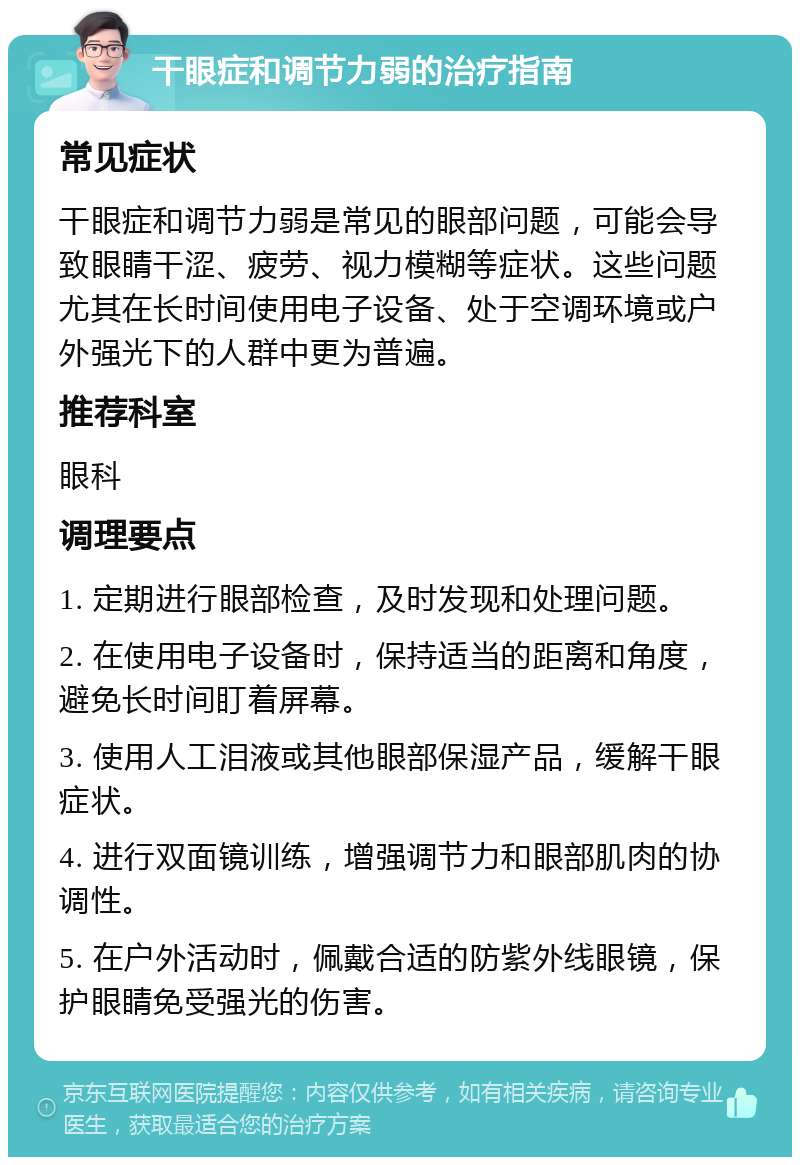 干眼症和调节力弱的治疗指南 常见症状 干眼症和调节力弱是常见的眼部问题，可能会导致眼睛干涩、疲劳、视力模糊等症状。这些问题尤其在长时间使用电子设备、处于空调环境或户外强光下的人群中更为普遍。 推荐科室 眼科 调理要点 1. 定期进行眼部检查，及时发现和处理问题。 2. 在使用电子设备时，保持适当的距离和角度，避免长时间盯着屏幕。 3. 使用人工泪液或其他眼部保湿产品，缓解干眼症状。 4. 进行双面镜训练，增强调节力和眼部肌肉的协调性。 5. 在户外活动时，佩戴合适的防紫外线眼镜，保护眼睛免受强光的伤害。